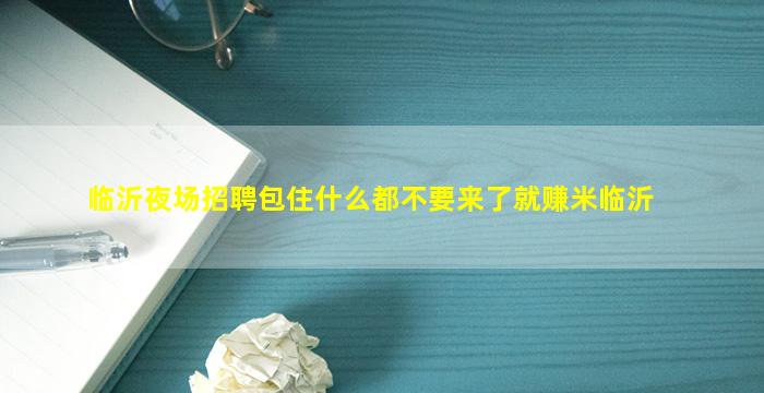 临沂夜场招聘包住什么都不要来了就赚米临沂